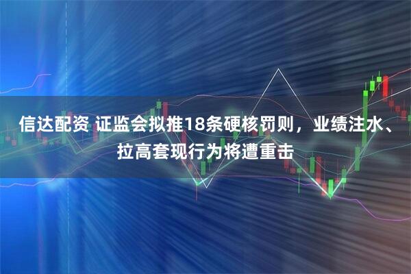 信达配资 证监会拟推18条硬核罚则，业绩注水、拉高套现行为将遭重击