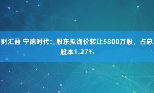 财汇盈 宁德时代：股东拟询价转让5800万股，占总股本1.27%