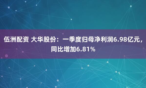伍洲配资 大华股份：一季度归母净利润6.98亿元，同比增加6.81%