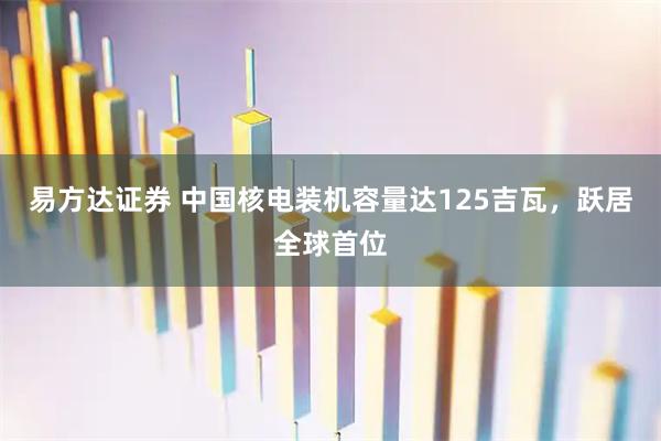 易方达证券 中国核电装机容量达125吉瓦，跃居全球首位