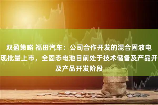 双盈策略 福田汽车：公司合作开发的混合固液电池已实现批量上市，全固态电池目前处于技术储备及产品开发阶段
