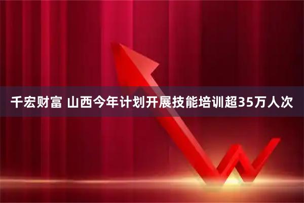 千宏财富 山西今年计划开展技能培训超35万人次