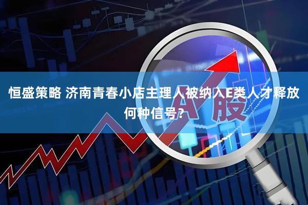 恒盛策略 济南青春小店主理人被纳入E类人才释放何种信号？