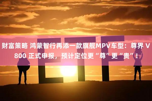 财富策略 鸿蒙智行再添一款旗舰MPV车型：尊界 V800 正式申报，预计定位更“尊”更“贵”！