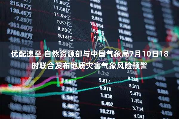 优配速至 自然资源部与中国气象局7月10日18时联合发布地质灾害气象风险预警