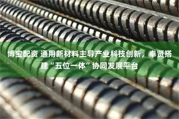 博宝配资 通用新材料主导产业科技创新，奉贤搭建“五位一体”协同发展平台