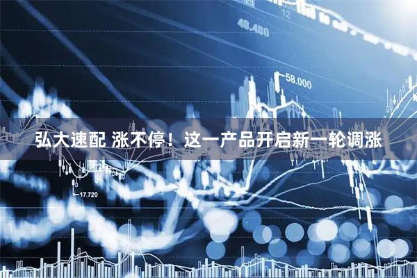 弘大速配 涨不停！这一产品开启新一轮调涨