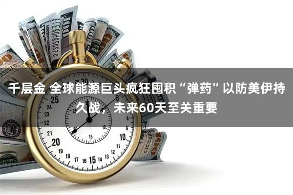千层金 全球能源巨头疯狂囤积“弹药”以防美伊持久战，未来60天至关重要