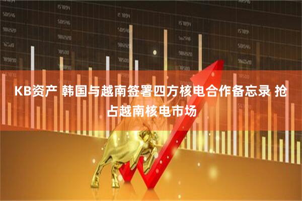 KB资产 韩国与越南签署四方核电合作备忘录 抢占越南核电市场