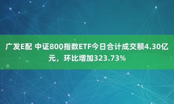 广发E配 中证800指数ETF今日合计成交额4.30亿元，环比增加323.73%