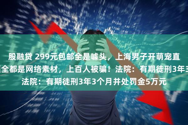 股融贷 299元包邮全是噱头，上海男子开萌宠直播，展示和发货视频全都是网络素材，上百人被骗！法院：有期徒刑3年3个月并处罚金5万元