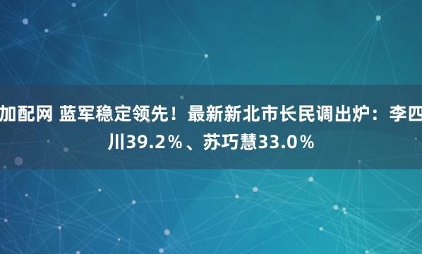 加配网 蓝军稳定领先！最新新北市长民调出炉：李四川39.2％、苏巧慧33.0％