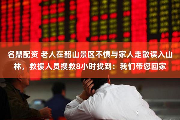 名鼎配资 老人在韶山景区不慎与家人走散误入山林，救援人员搜救8小时找到：我们带您回家