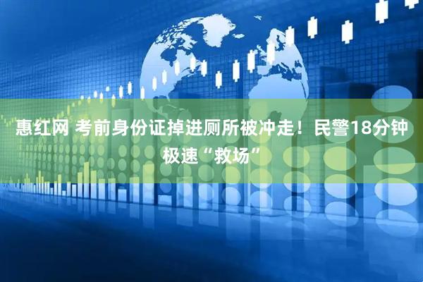惠红网 考前身份证掉进厕所被冲走！民警18分钟极速“救场”