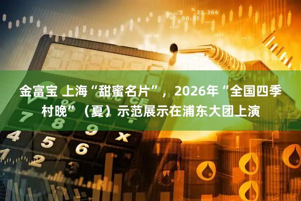 金富宝 上海“甜蜜名片”，2026年“全国四季村晚”（夏）示范展示在浦东大团上演