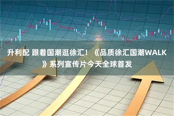 升利配 跟着国潮逛徐汇！《品质徐汇国潮WALK》系列宣传片今天全球首发