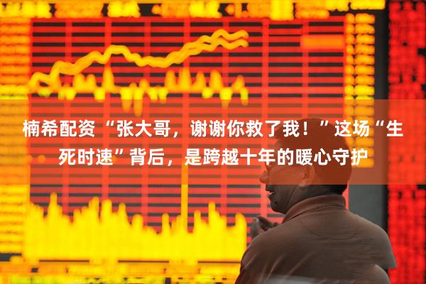 楠希配资 “张大哥，谢谢你救了我！”这场“生死时速”背后，是跨越十年的暖心守护